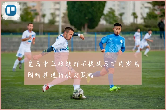 皇马中卫短缺却不提拔马丁内斯或因对其进行敲打策略