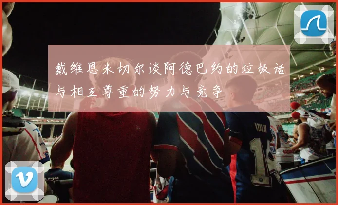 戴维恩米切尔谈阿德巴约的垃圾话与相互尊重的努力与竞争