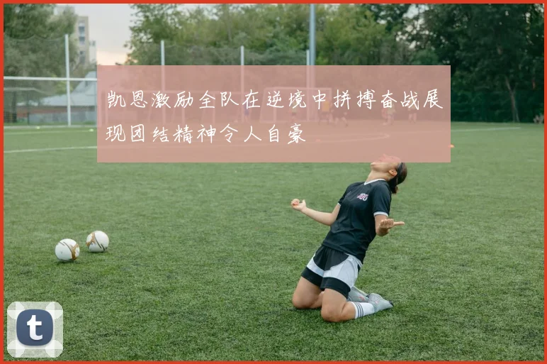 凯恩激励全队在逆境中拼搏奋战展现团结精神令人自豪