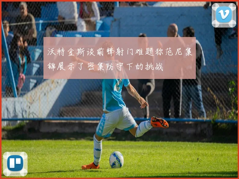 沃特金斯谈前锋射门难题称范尼集锦展示了密集防守下的挑战