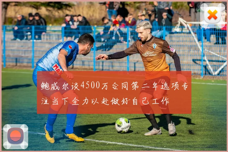 鲍威尔谈4500万合同第二年选项专注当下全力以赴做好自己工作