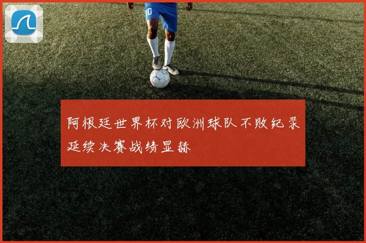 阿根廷世界杯对欧洲球队不败纪录延续决赛战绩显赫