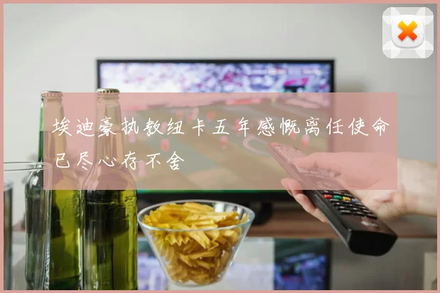埃迪豪执教纽卡五年感慨离任使命已尽心存不舍
