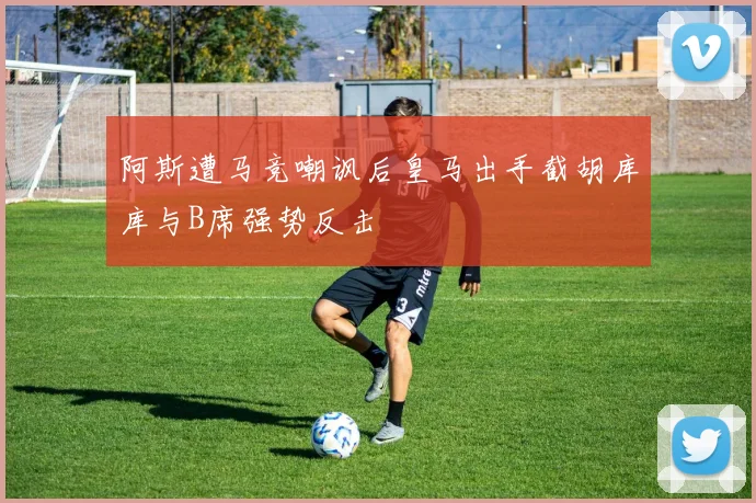 阿斯遭马竞嘲讽后皇马出手截胡库库与B席强势反击