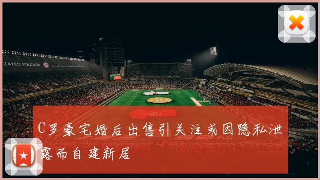 C罗豪宅婚后出售引关注或因隐私泄露而自建新居
