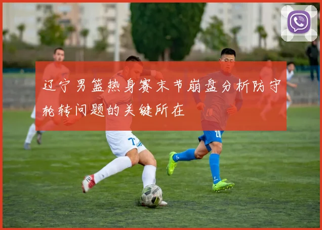 辽宁男篮热身赛末节崩盘分析防守轮转问题的关键所在