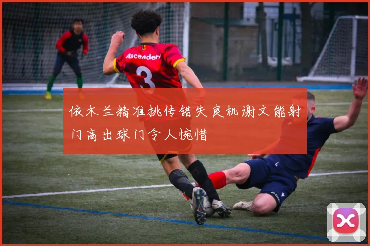 依木兰精准挑传错失良机谢文能射门高出球门令人惋惜