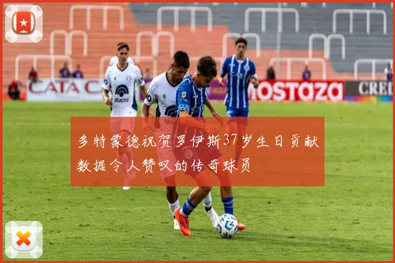 多特蒙德祝贺罗伊斯37岁生日贡献数据令人赞叹的传奇球员