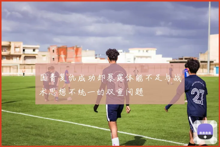 国青复仇成功却暴露体能不足与战术思想不统一的双重问题