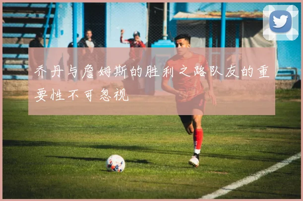 乔丹与詹姆斯的胜利之路队友的重要性不可忽视