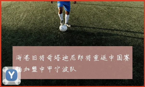 海港旧将奇塔迪尼即将重返中国赛场加盟中甲宁波队