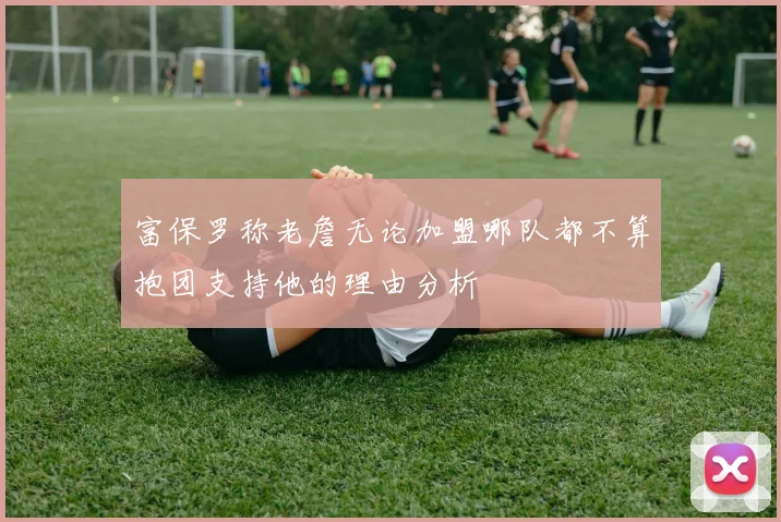 富保罗称老詹无论加盟哪队都不算抱团支持他的理由分析
