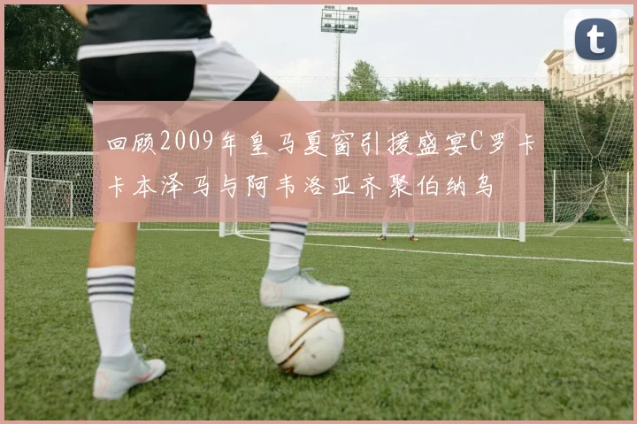 回顾2009年皇马夏窗引援盛宴C罗卡卡本泽马与阿韦洛亚齐聚伯纳乌