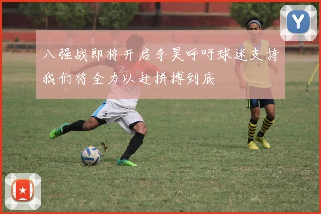 八强战即将开启李昊呼吁球迷支持我们将全力以赴拼搏到底