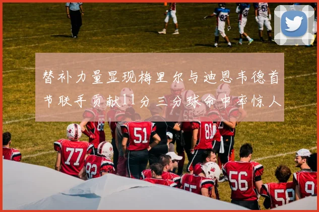 替补力量显现梅里尔与迪恩韦德首节联手贡献11分三分球命中率惊人