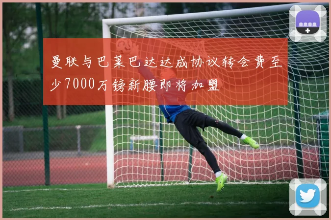 曼联与巴莱巴达达成协议转会费至少7000万镑新腰即将加盟