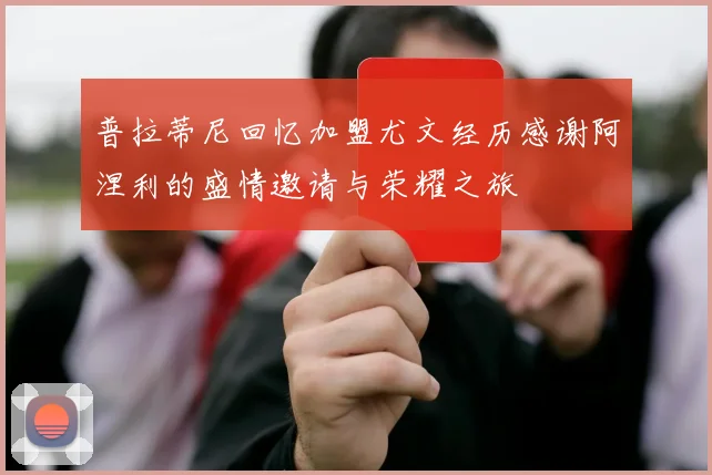 普拉蒂尼回忆加盟尤文经历感谢阿涅利的盛情邀请与荣耀之旅