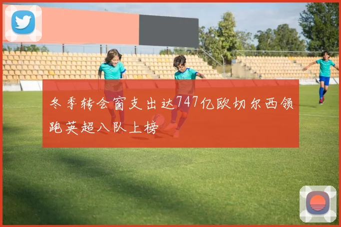 冬季转会窗支出达747亿欧切尔西领跑英超八队上榜