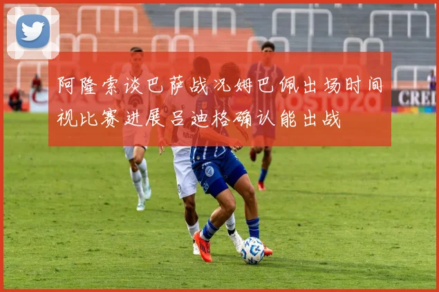 阿隆索谈巴萨战况姆巴佩出场时间视比赛进展吕迪格确认能出战