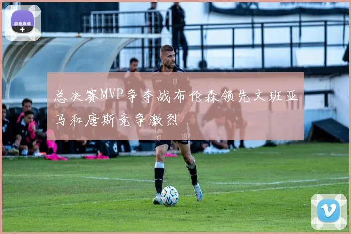 总决赛MVP争夺战布伦森领先文班亚马和唐斯竞争激烈