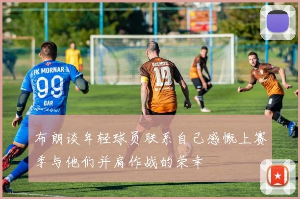 布朗谈年轻球员联系自己感慨上赛季与他们并肩作战的荣幸