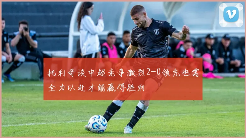 托利奇谈中超竞争激烈2-0领先也需全力以赴才能赢得胜利