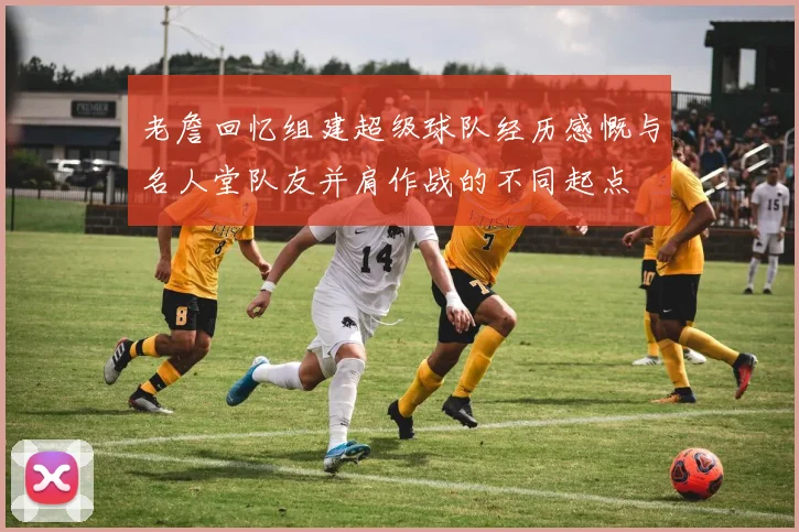 老詹回忆组建超级球队经历感慨与名人堂队友并肩作战的不同起点