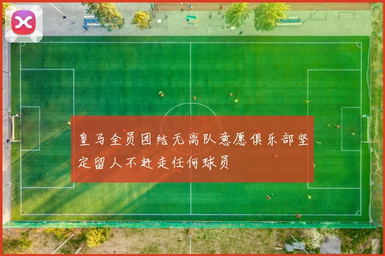 皇马全员团结无离队意愿俱乐部坚定留人不赶走任何球员