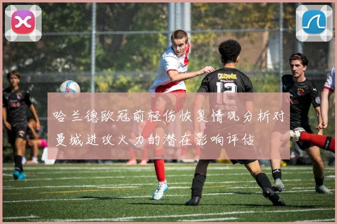 哈兰德欧冠前轻伤恢复情况分析对曼城进攻火力的潜在影响评估